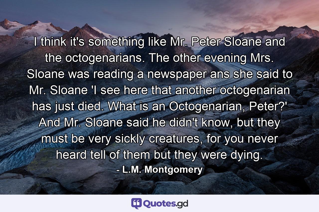 I think it's something like Mr. Peter Sloane and the octogenarians. The other evening Mrs. Sloane was reading a newspaper ans she said to Mr. Sloane 'I see here that another octogenarian has just died. What is an Octogenarian, Peter?' And Mr. Sloane said he didn't know, but they must be very sickly creatures, for you never heard tell of them but they were dying. - Quote by L.M. Montgomery