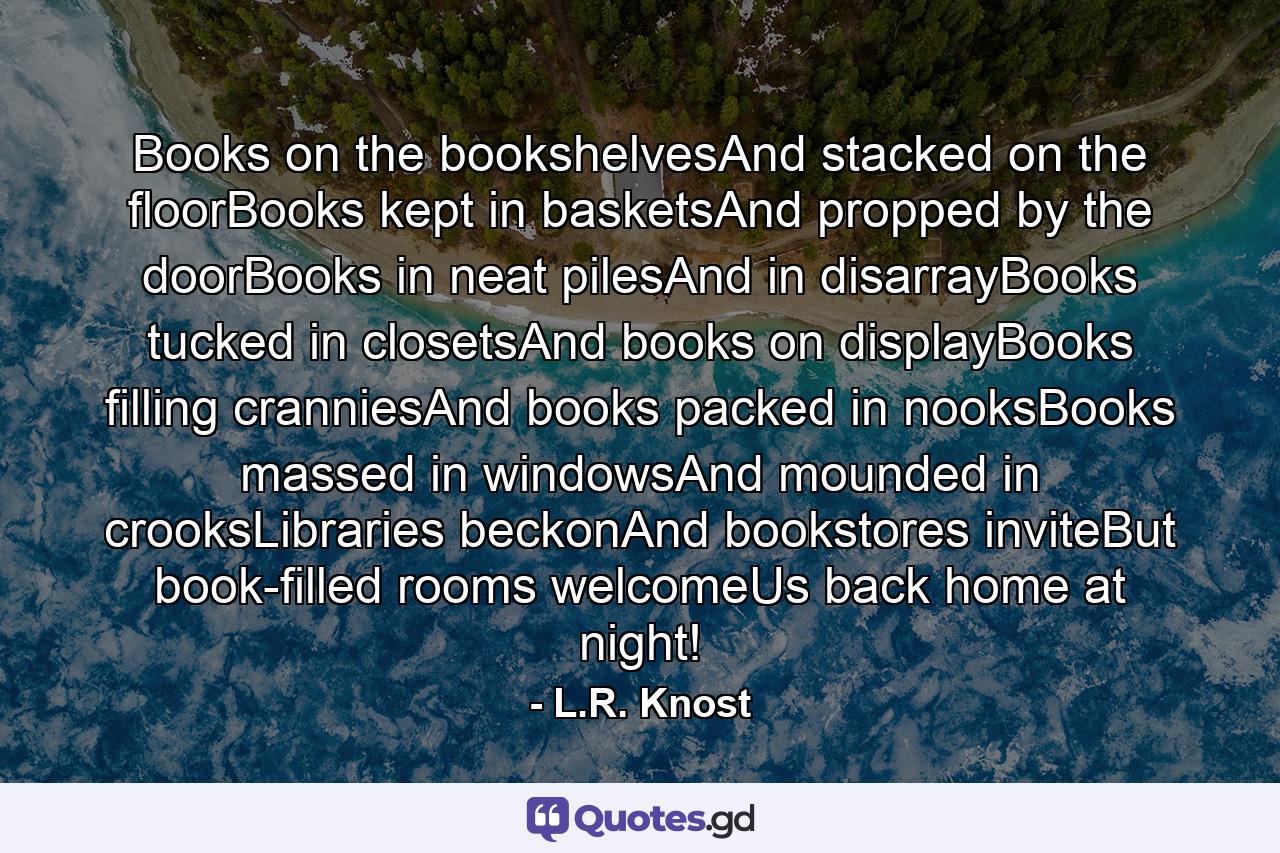 Books on the bookshelvesAnd stacked on the floorBooks kept in basketsAnd propped by the doorBooks in neat pilesAnd in disarrayBooks tucked in closetsAnd books on displayBooks filling cranniesAnd books packed in nooksBooks massed in windowsAnd mounded in crooksLibraries beckonAnd bookstores inviteBut book-filled rooms welcomeUs back home at night! - Quote by L.R. Knost