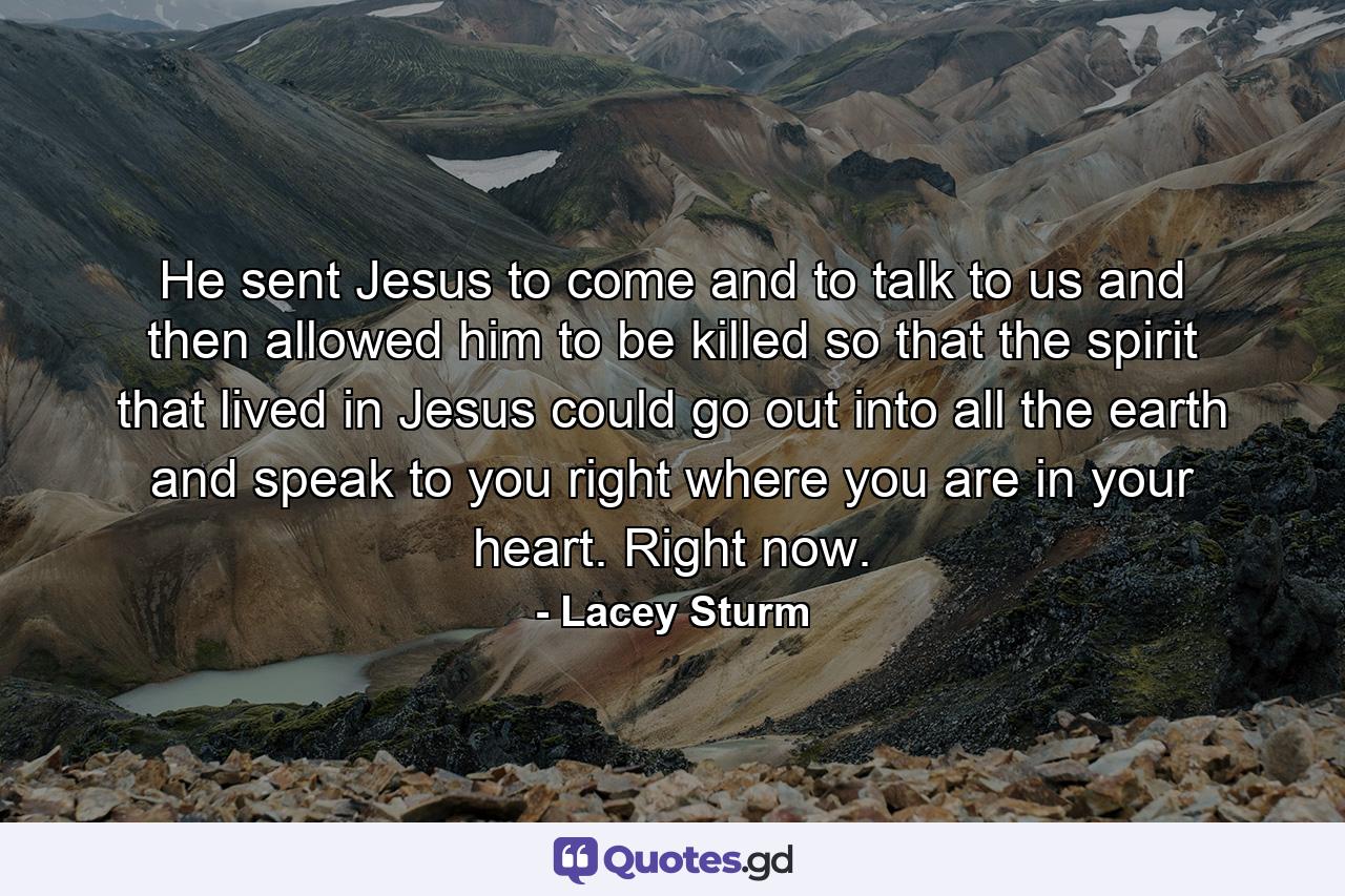 He sent Jesus to come and to talk to us and then allowed him to be killed so that the spirit that lived in Jesus could go out into all the earth and speak to you right where you are in your heart. Right now. - Quote by Lacey Sturm