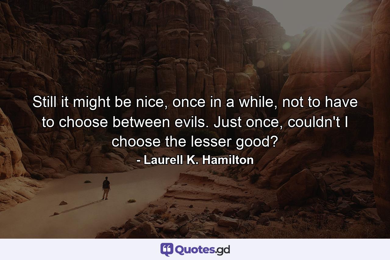 Still it might be nice, once in a while, not to have to choose between evils. Just once, couldn't I choose the lesser good? - Quote by Laurell K. Hamilton