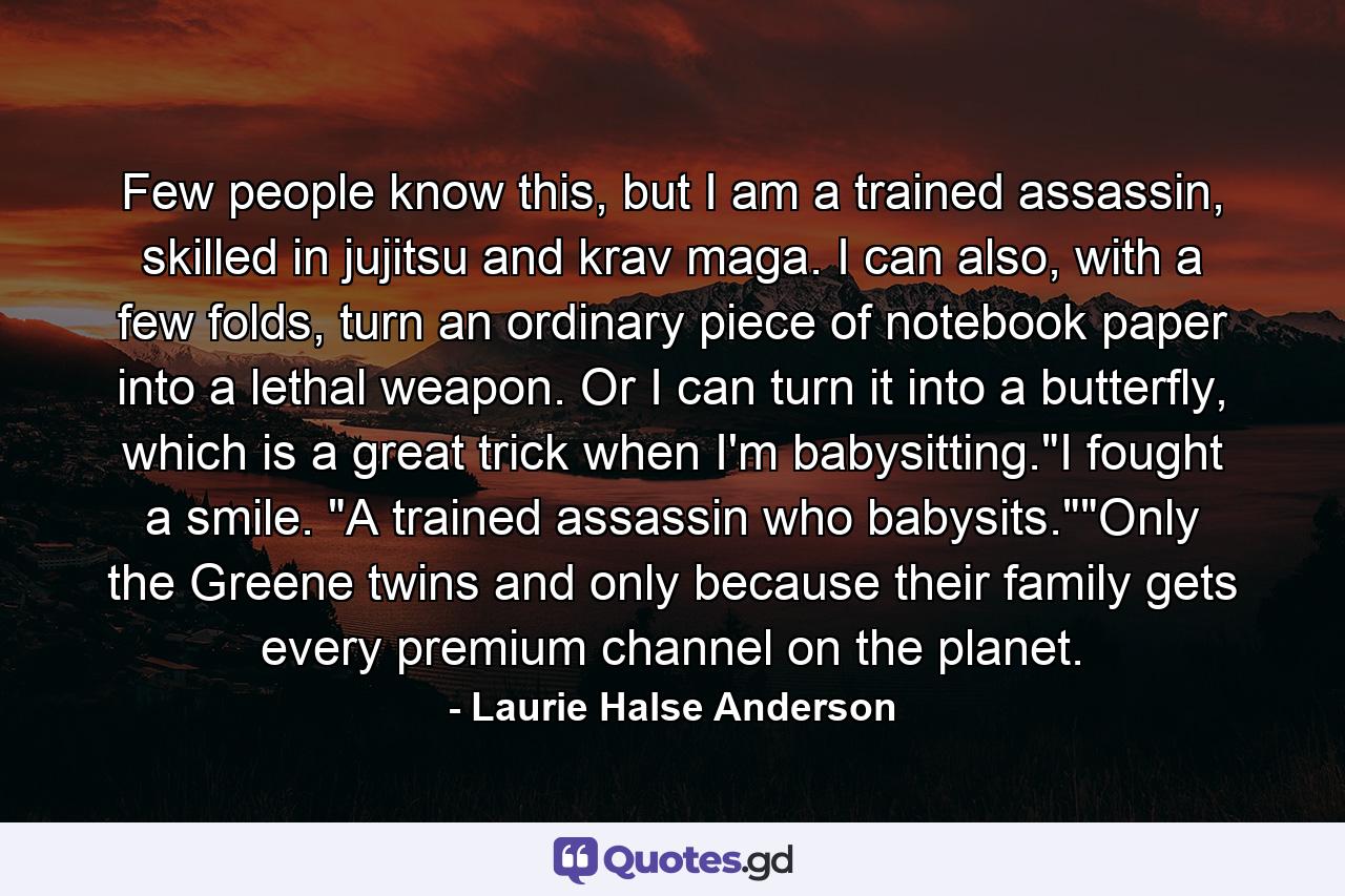 Few people know this, but I am a trained assassin, skilled in jujitsu and krav maga. I can also, with a few folds, turn an ordinary piece of notebook paper into a lethal weapon. Or I can turn it into a butterfly, which is a great trick when I'm babysitting.