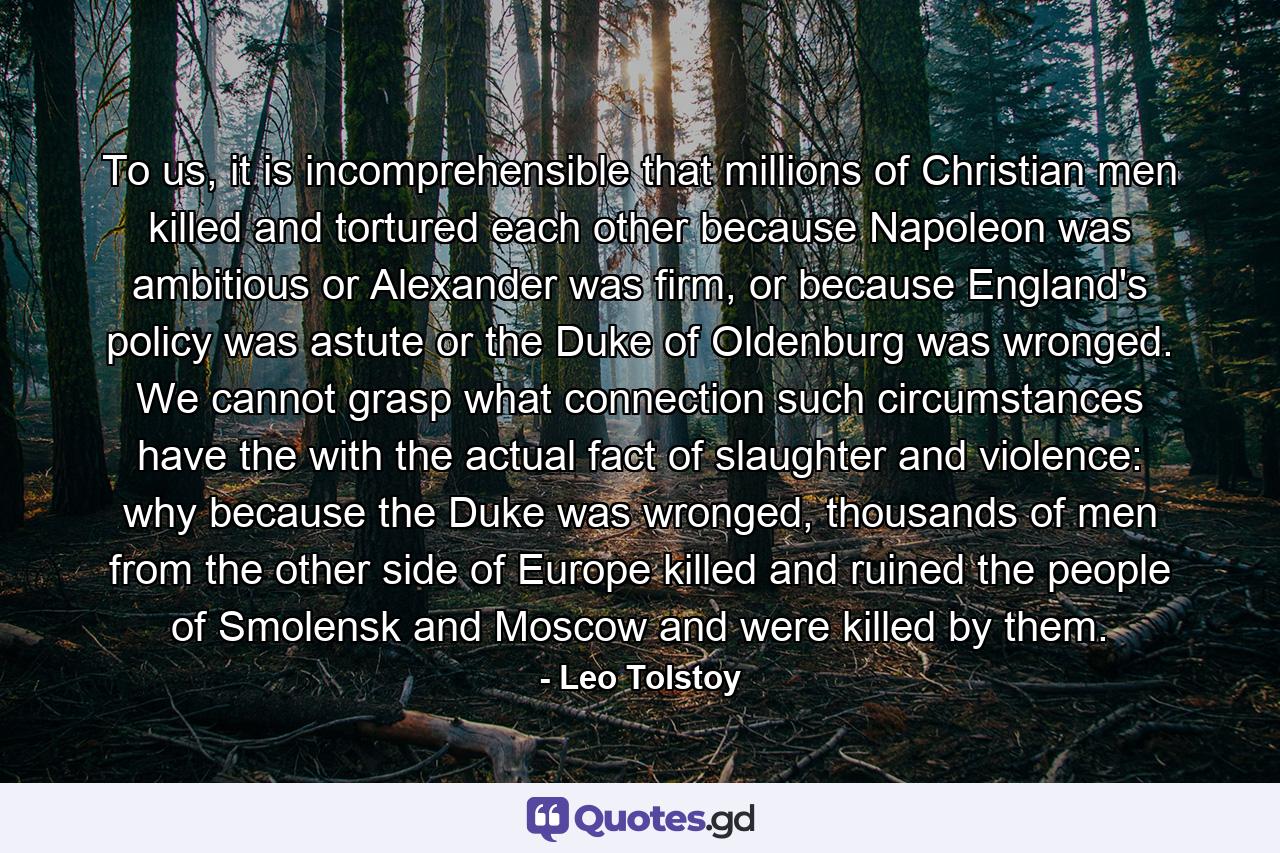 To us, it is incomprehensible that millions of Christian men killed and tortured each other because Napoleon was ambitious or Alexander was firm, or because England's policy was astute or the Duke of Oldenburg was wronged. We cannot grasp what connection such circumstances have the with the actual fact of slaughter and violence: why because the Duke was wronged, thousands of men from the other side of Europe killed and ruined the people of Smolensk and Moscow and were killed by them. - Quote by Leo Tolstoy