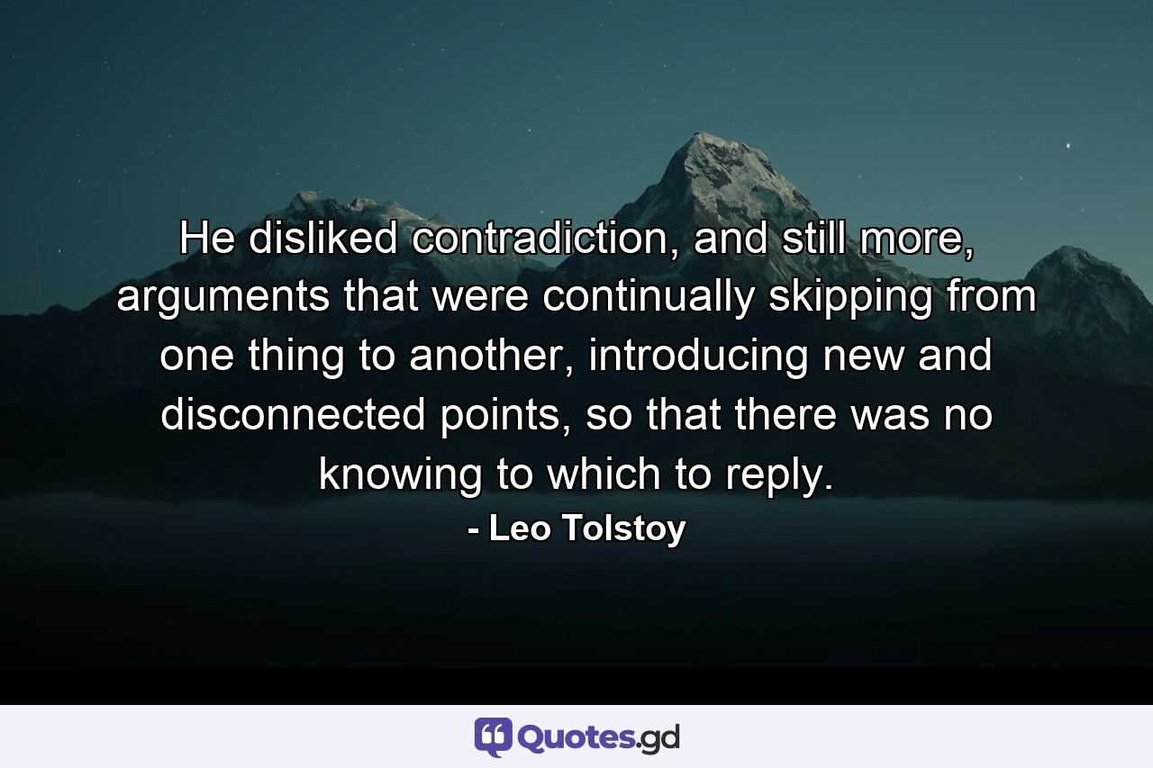 He disliked contradiction, and still more, arguments that were continually skipping from one thing to another, introducing new and disconnected points, so that there was no knowing to which to reply. - Quote by Leo Tolstoy