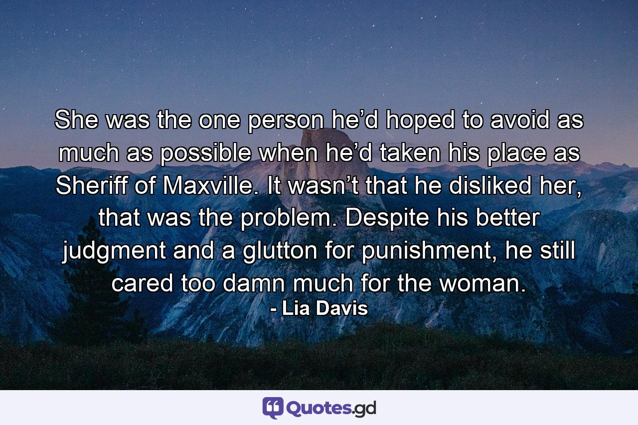 She was the one person he’d hoped to avoid as much as possible when he’d taken his place as Sheriff of Maxville. It wasn’t that he disliked her, that was the problem. Despite his better judgment and a glutton for punishment, he still cared too damn much for the woman. - Quote by Lia Davis