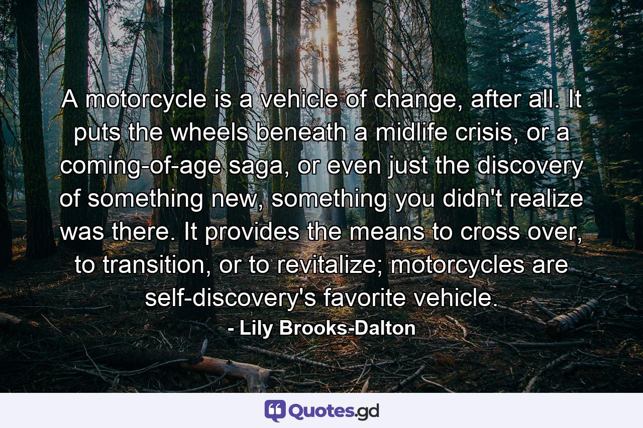 A motorcycle is a vehicle of change, after all. It puts the wheels beneath a midlife crisis, or a coming-of-age saga, or even just the discovery of something new, something you didn't realize was there. It provides the means to cross over, to transition, or to revitalize; motorcycles are self-discovery's favorite vehicle. - Quote by Lily Brooks-Dalton