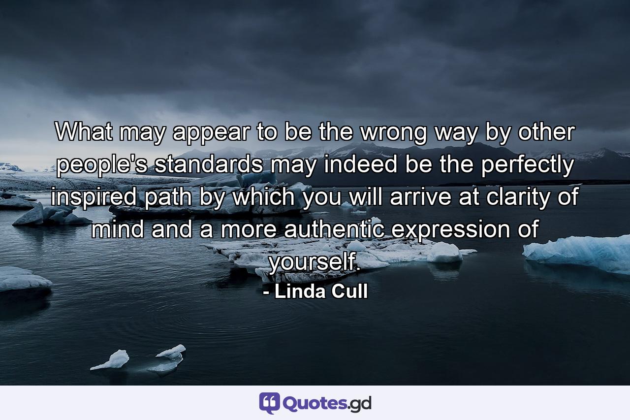 What may appear to be the wrong way by other people's standards may indeed be the perfectly inspired path by which you will arrive at clarity of mind and a more authentic expression of yourself. - Quote by Linda Cull