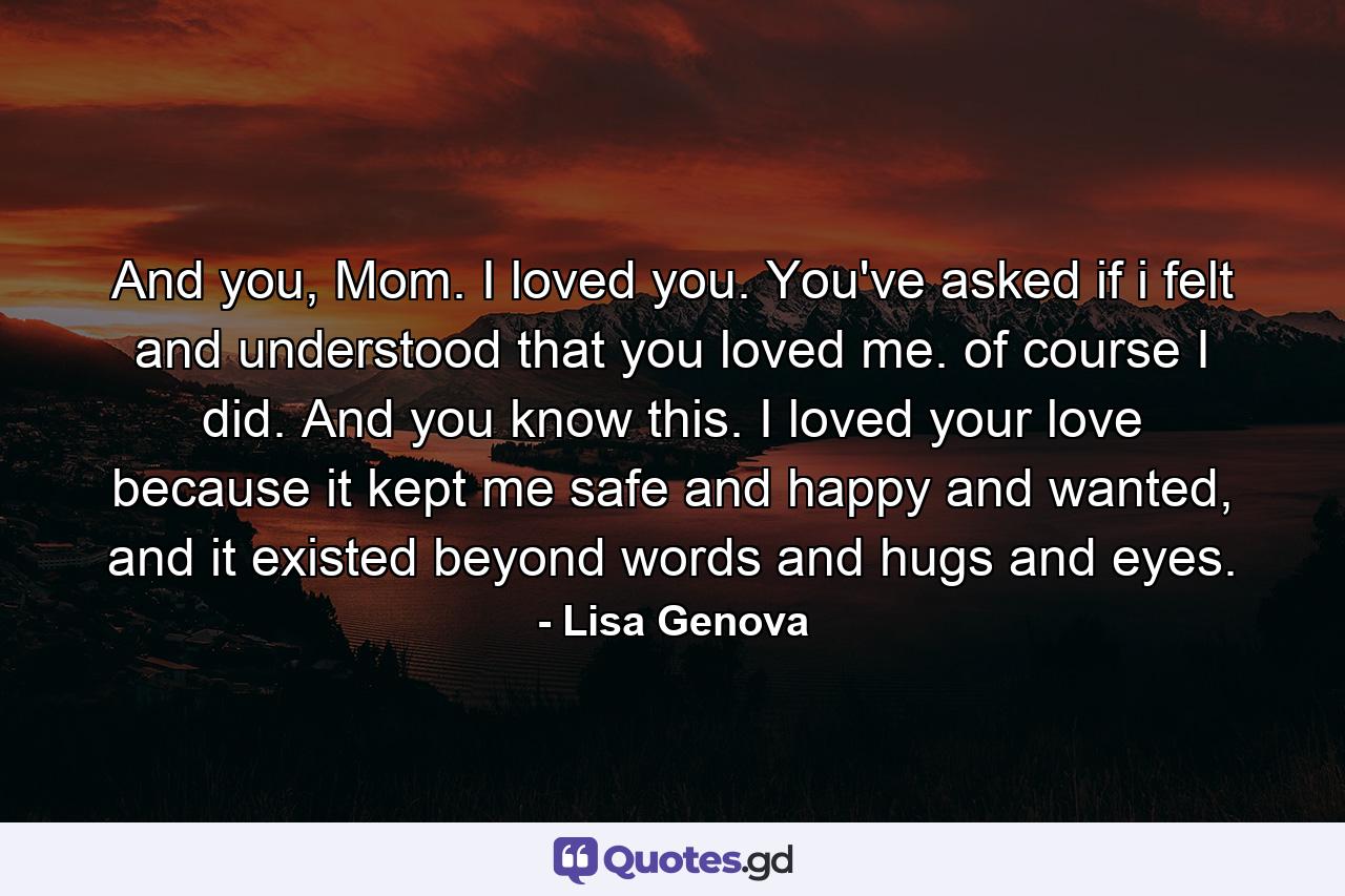 And you, Mom. I loved you. You've asked if i felt and understood that you loved me. of course I did. And you know this. I loved your love because it kept me safe and happy and wanted, and it existed beyond words and hugs and eyes. - Quote by Lisa Genova