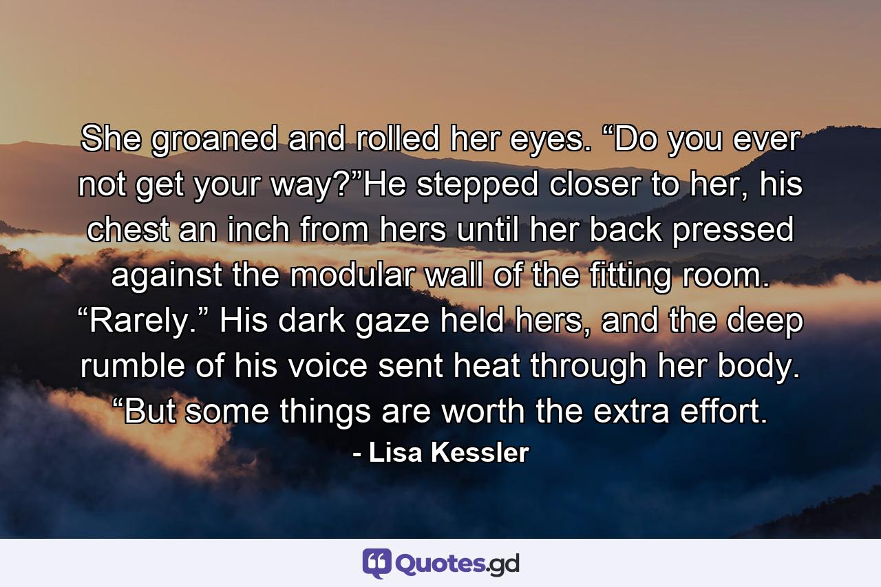 She groaned and rolled her eyes. “Do you ever not get your way?”He stepped closer to her, his chest an inch from hers until her back pressed against the modular wall of the fitting room. “Rarely.” His dark gaze held hers, and the deep rumble of his voice sent heat through her body. “But some things are worth the extra effort. - Quote by Lisa Kessler