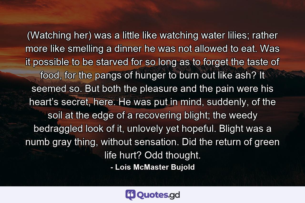 (Watching her) was a little like watching water lilies; rather more like smelling a dinner he was not allowed to eat. Was it possible to be starved for so long as to forget the taste of food, for the pangs of hunger to burn out like ash? It seemed so. But both the pleasure and the pain were his heart’s secret, here. He was put in mind, suddenly, of the soil at the edge of a recovering blight; the weedy bedraggled look of it, unlovely yet hopeful. Blight was a numb gray thing, without sensation. Did the return of green life hurt? Odd thought. - Quote by Lois McMaster Bujold