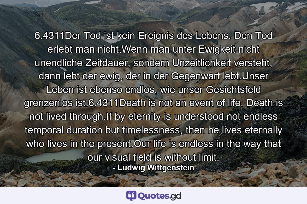 6.4311Der Tod ist kein Ereignis des Lebens. Den Tod erlebt man nicht.Wenn man unter Ewigkeit nicht unendliche Zeitdauer, sondern Unzeitlichkeit versteht, dann lebt der ewig, der in der Gegenwart lebt.Unser Leben ist ebenso endlos, wie unser Gesichtsfeld grenzenlos ist.6.4311Death is not an event of life. Death is not lived through.If by eternity is understood not endless temporal duration but timelessness, then he lives eternally who lives in the present.Our life is endless in the way that our visual field is without limit. - Quote by Ludwig Wittgenstein