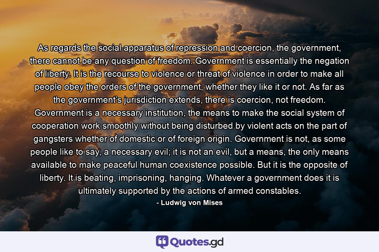 As regards the social apparatus of repression and coercion, the government, there cannot be any question of freedom. Government is essentially the negation of liberty. It is the recourse to violence or threat of violence in order to make all people obey the orders of the government, whether they like it or not. As far as the government’s jurisdiction extends, there is coercion, not freedom. Government is a necessary institution, the means to make the social system of cooperation work smoothly without being disturbed by violent acts on the part of gangsters whether of domestic or of foreign origin. Government is not, as some people like to say, a necessary evil; it is not an evil, but a means, the only means available to make peaceful human coexistence possible. But it is the opposite of liberty. It is beating, imprisoning, hanging. Whatever a government does it is ultimately supported by the actions of armed constables. - Quote by Ludwig von Mises