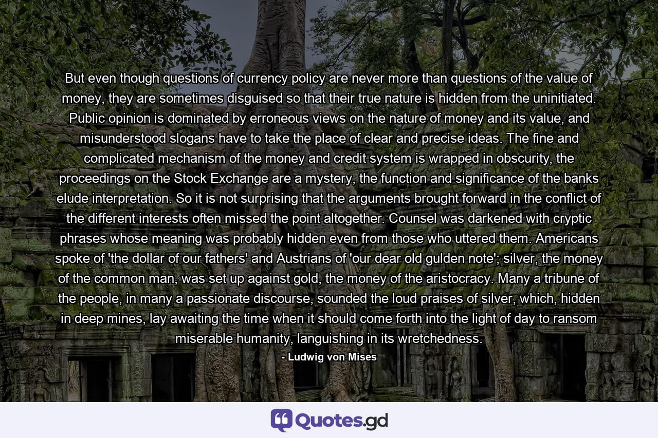 But even though questions of currency policy are never more than questions of the value of money, they are sometimes disguised so that their true nature is hidden from the uninitiated. Public opinion is dominated by erroneous views on the nature of money and its value, and misunderstood slogans have to take the place of clear and precise ideas. The fine and complicated mechanism of the money and credit system is wrapped in obscurity, the proceedings on the Stock Exchange are a mystery, the function and significance of the banks elude interpretation. So it is not surprising that the arguments brought forward in the conflict of the different interests often missed the point altogether. Counsel was darkened with cryptic phrases whose meaning was probably hidden even from those who uttered them. Americans spoke of 'the dollar of our fathers' and Austrians of 'our dear old gulden note'; silver, the money of the common man, was set up against gold, the money of the aristocracy. Many a tribune of the people, in many a passionate discourse, sounded the loud praises of silver, which, hidden in deep mines, lay awaiting the time when it should come forth into the light of day to ransom miserable humanity, languishing in its wretchedness. - Quote by Ludwig von Mises