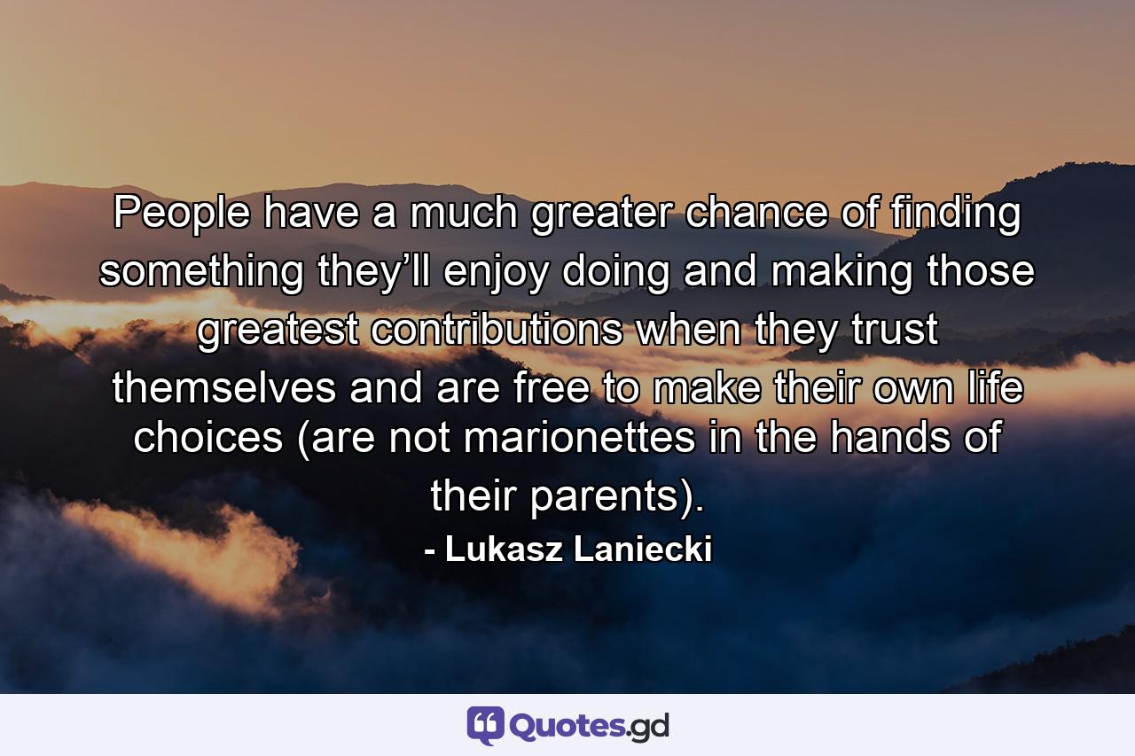 People have a much greater chance of finding something they’ll enjoy doing and making those greatest contributions when they trust themselves and are free to make their own life choices (are not marionettes in the hands of their parents). - Quote by Lukasz Laniecki