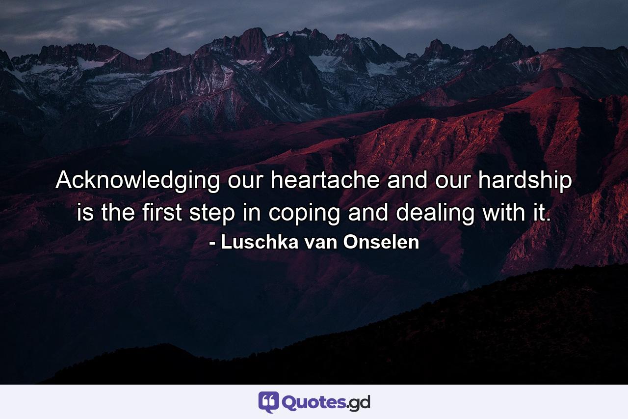 Acknowledging our heartache and our hardship is the first step in coping and dealing with it. - Quote by Luschka van Onselen