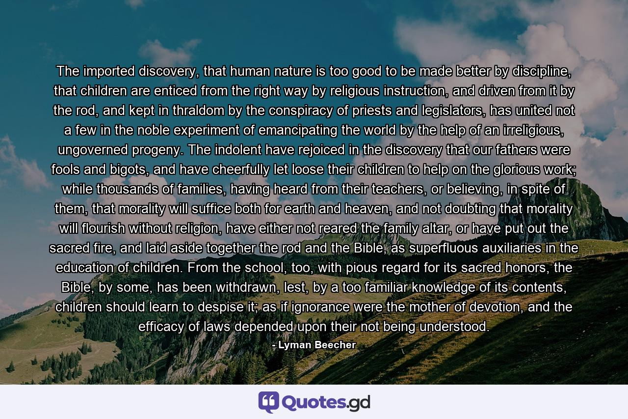 The imported discovery, that human nature is too good to be made better by discipline, that children are enticed from the right way by religious instruction, and driven from it by the rod, and kept in thraldom by the conspiracy of priests and legislators, has united not a few in the noble experiment of emancipating the world by the help of an irreligious, ungoverned progeny. The indolent have rejoiced in the discovery that our fathers were fools and bigots, and have cheerfully let loose their children to help on the glorious work; while thousands of families, having heard from their teachers, or believing, in spite of them, that morality will suffice both for earth and heaven, and not doubting that morality will flourish without religion, have either not reared the family altar, or have put out the sacred fire, and laid aside together the rod and the Bible, as superfluous auxiliaries in the education of children. From the school, too, with pious regard for its sacred honors, the Bible, by some, has been withdrawn, lest, by a too familiar knowledge of its contents, children should learn to despise it; as if ignorance were the mother of devotion, and the efficacy of laws depended upon their not being understood. - Quote by Lyman Beecher