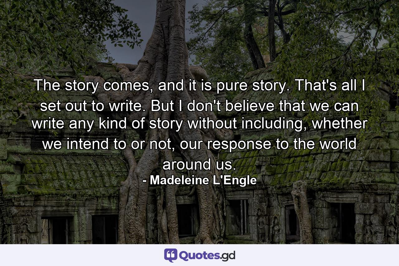 The story comes, and it is pure story. That's all I set out to write. But I don't believe that we can write any kind of story without including, whether we intend to or not, our response to the world around us. - Quote by Madeleine L'Engle