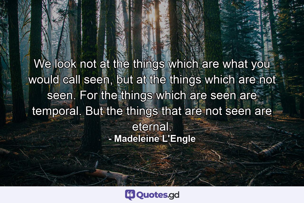 We look not at the things which are what you would call seen, but at the things which are not seen. For the things which are seen are temporal. But the things that are not seen are eternal. - Quote by Madeleine L'Engle