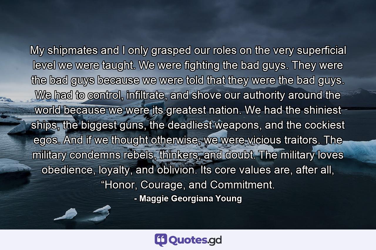 My shipmates and I only grasped our roles on the very superficial level we were taught. We were fighting the bad guys. They were the bad guys because we were told that they were the bad guys. We had to control, infiltrate, and shove our authority around the world because we were its greatest nation. We had the shiniest ships, the biggest guns, the deadliest weapons, and the cockiest egos. And if we thought otherwise, we were vicious traitors. The military condemns rebels, thinkers, and doubt. The military loves obedience, loyalty, and oblivion. Its core values are, after all, “Honor, Courage, and Commitment. - Quote by Maggie Georgiana Young