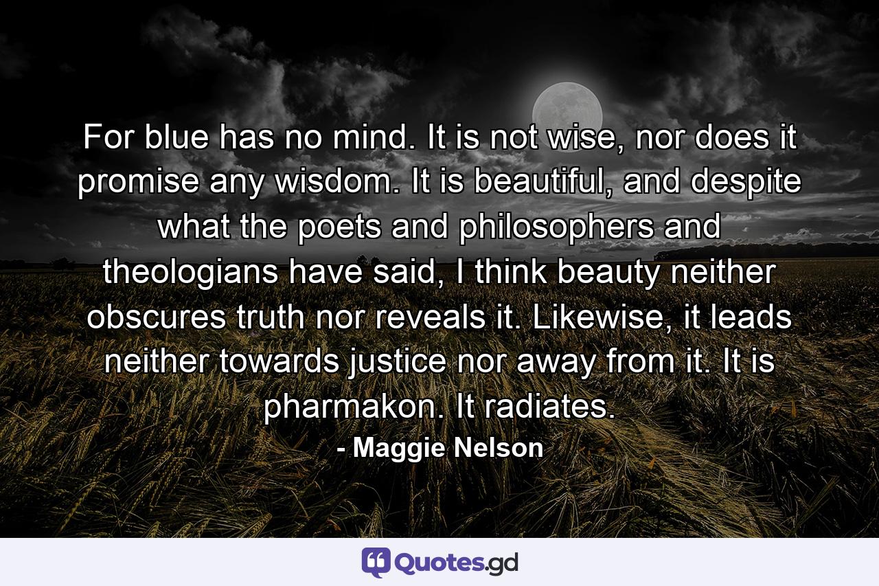 For blue has no mind. It is not wise, nor does it promise any wisdom. It is beautiful, and despite what the poets and philosophers and theologians have said, I think beauty neither obscures truth nor reveals it. Likewise, it leads neither towards justice nor away from it. It is pharmakon. It radiates. - Quote by Maggie Nelson