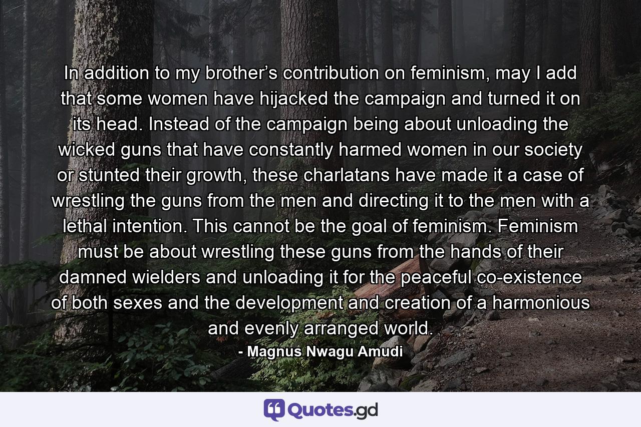 In addition to my brother’s contribution on feminism, may I add that some women have hijacked the campaign and turned it on its head. Instead of the campaign being about unloading the wicked guns that have constantly harmed women in our society or stunted their growth, these charlatans have made it a case of wrestling the guns from the men and directing it to the men with a lethal intention. This cannot be the goal of feminism. Feminism must be about wrestling these guns from the hands of their damned wielders and unloading it for the peaceful co-existence of both sexes and the development and creation of a harmonious and evenly arranged world. - Quote by Magnus Nwagu Amudi