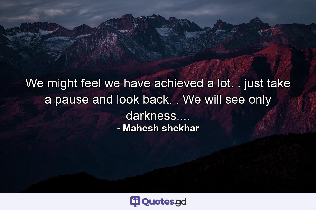 We might feel we have achieved a lot. . just take a pause and look back. . We will see only darkness.... - Quote by Mahesh shekhar