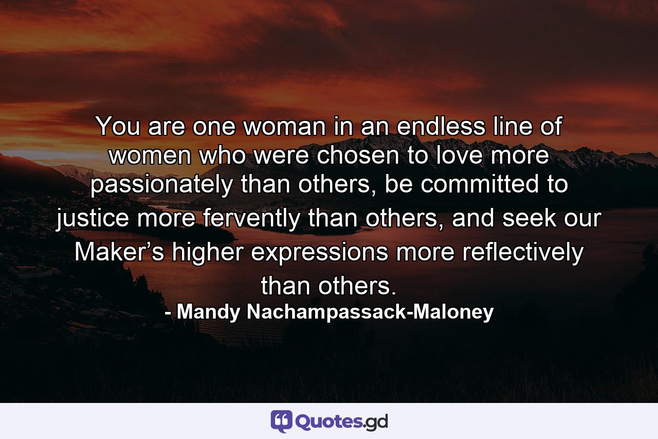 You are one woman in an endless line of women who were chosen to love more passionately than others, be committed to justice more fervently than others, and seek our Maker’s higher expressions more reflectively than others. - Quote by Mandy Nachampassack-Maloney