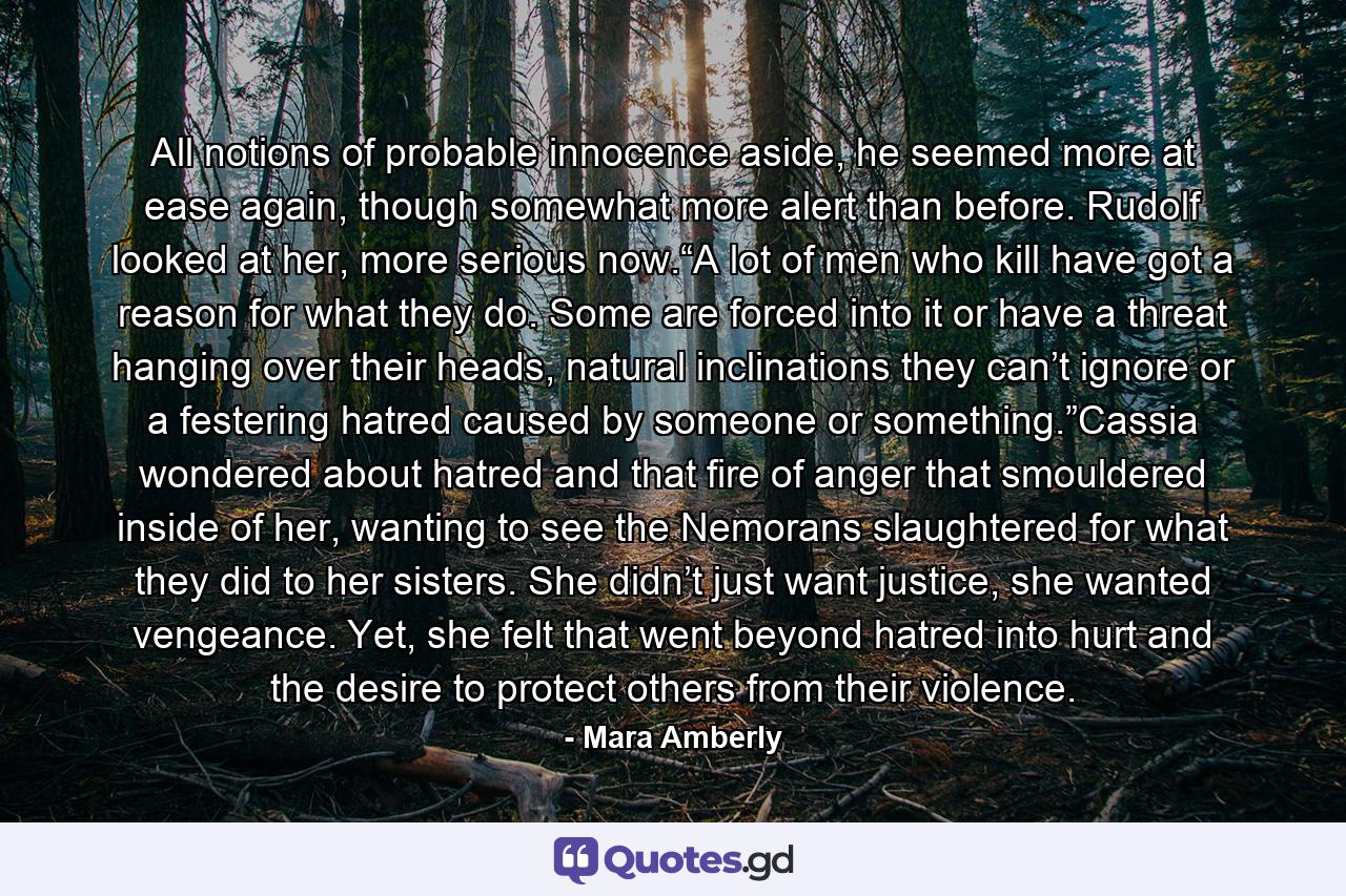 All notions of probable innocence aside, he seemed more at ease again, though somewhat more alert than before. Rudolf looked at her, more serious now.“A lot of men who kill have got a reason for what they do. Some are forced into it or have a threat hanging over their heads, natural inclinations they can’t ignore or a festering hatred caused by someone or something.”Cassia wondered about hatred and that fire of anger that smouldered inside of her, wanting to see the Nemorans slaughtered for what they did to her sisters. She didn’t just want justice, she wanted vengeance. Yet, she felt that went beyond hatred into hurt and the desire to protect others from their violence. - Quote by Mara Amberly