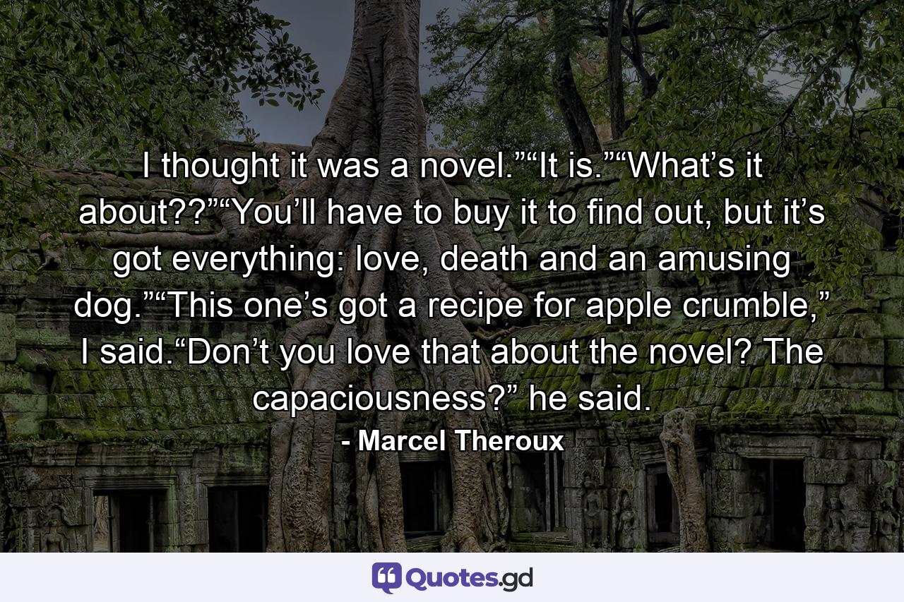 I thought it was a novel.”“It is.”“What’s it about??”“You’ll have to buy it to find out, but it’s got everything: love, death and an amusing dog.”“This one’s got a recipe for apple crumble,” I said.“Don’t you love that about the novel? The capaciousness?” he said. - Quote by Marcel Theroux