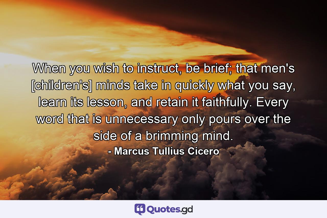 When you wish to instruct, be brief; that men's [children's] minds take in quickly what you say, learn its lesson, and retain it faithfully. Every word that is unnecessary only pours over the side of a brimming mind. - Quote by Marcus Tullius Cicero