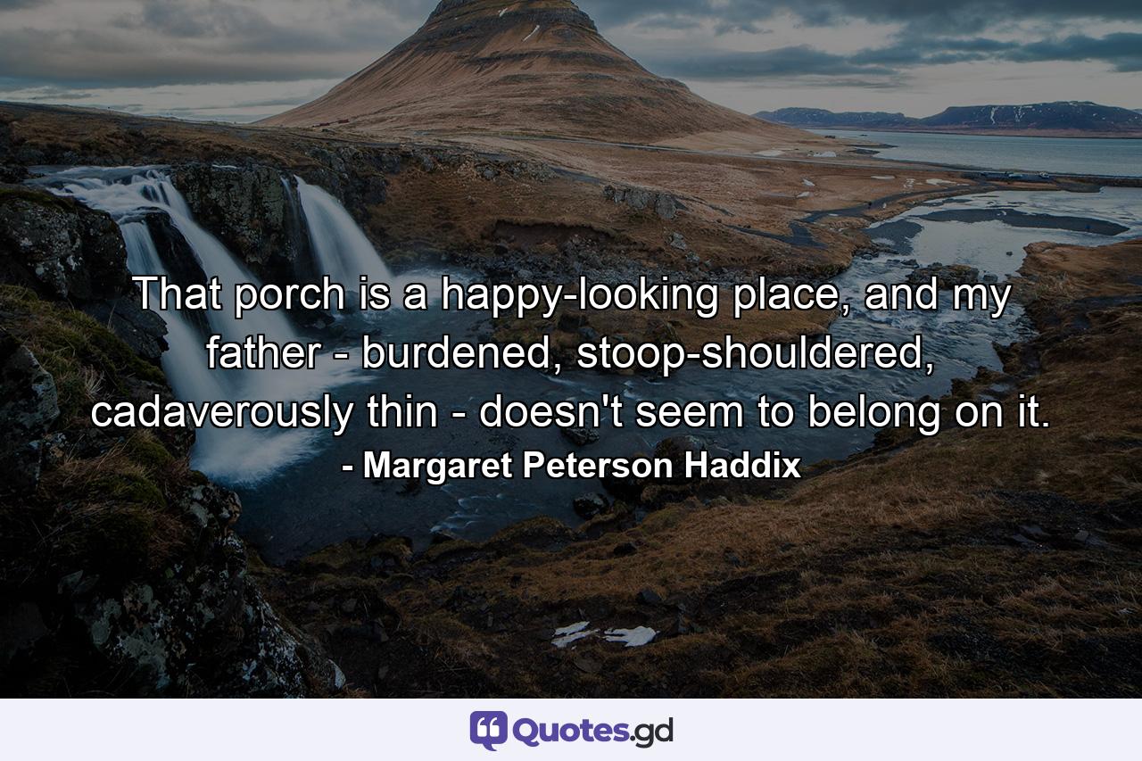 That porch is a happy-looking place, and my father - burdened, stoop-shouldered, cadaverously thin - doesn't seem to belong on it. - Quote by Margaret Peterson Haddix