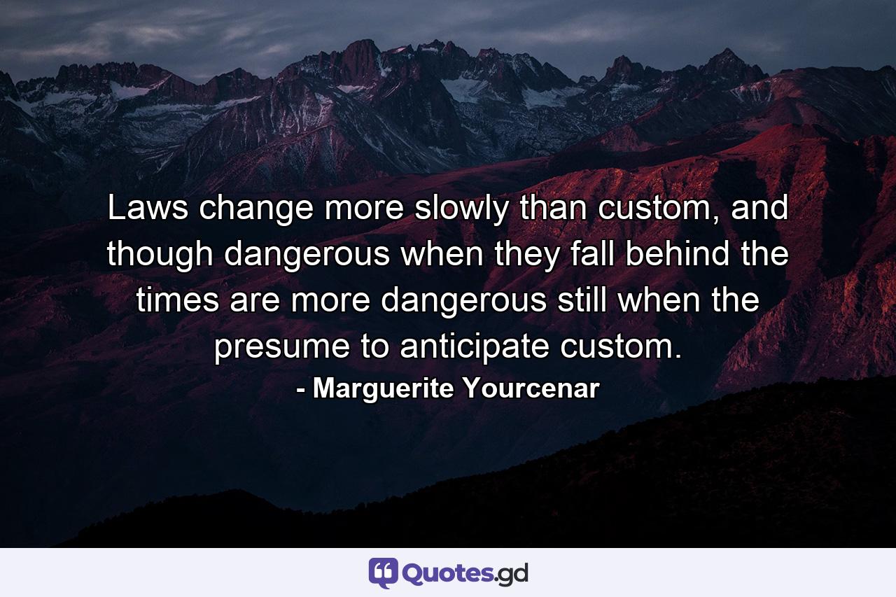 Laws change more slowly than custom, and though dangerous when they fall behind the times are more dangerous still when the presume to anticipate custom. - Quote by Marguerite Yourcenar