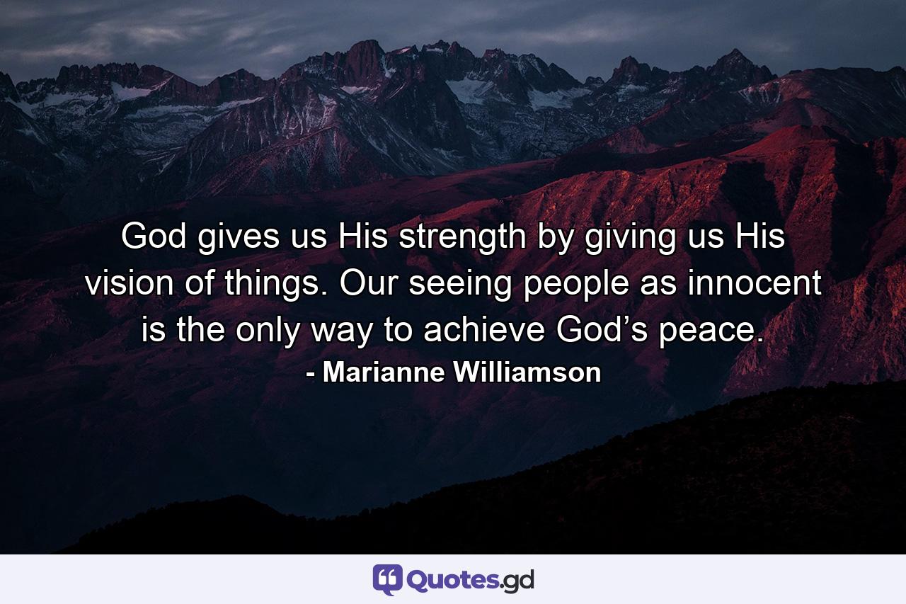 God gives us His strength by giving us His vision of things. Our seeing people as innocent is the only way to achieve God’s peace. - Quote by Marianne Williamson