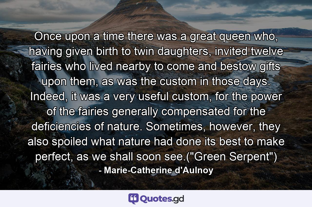 Once upon a time there was a great queen who, having given birth to twin daughters, invited twelve fairies who lived nearby to come and bestow gifts upon them, as was the custom in those days. Indeed, it was a very useful custom, for the power of the fairies generally compensated for the deficiencies of nature. Sometimes, however, they also spoiled what nature had done its best to make perfect, as we shall soon see.(