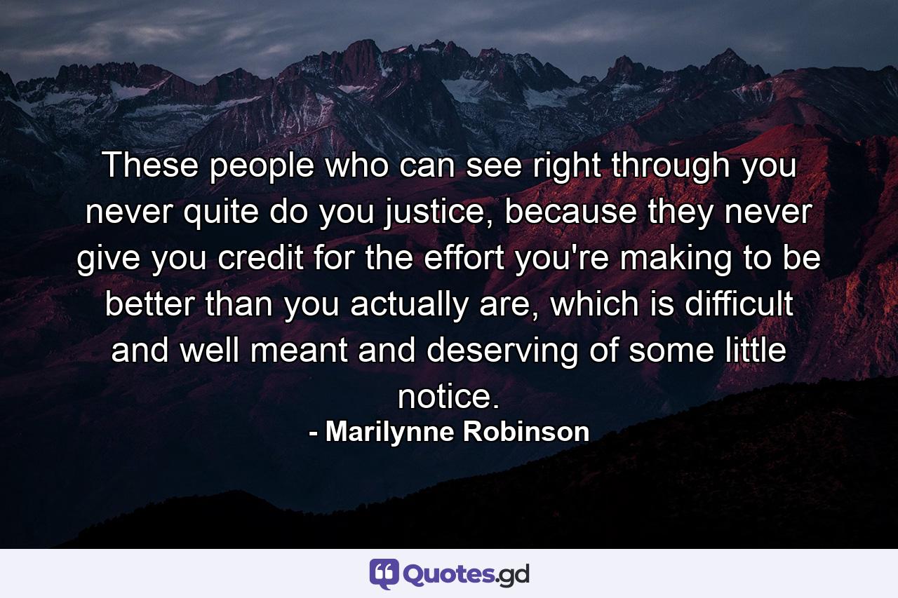 These people who can see right through you never quite do you justice, because they never give you credit for the effort you're making to be better than you actually are, which is difficult and well meant and deserving of some little notice. - Quote by Marilynne Robinson