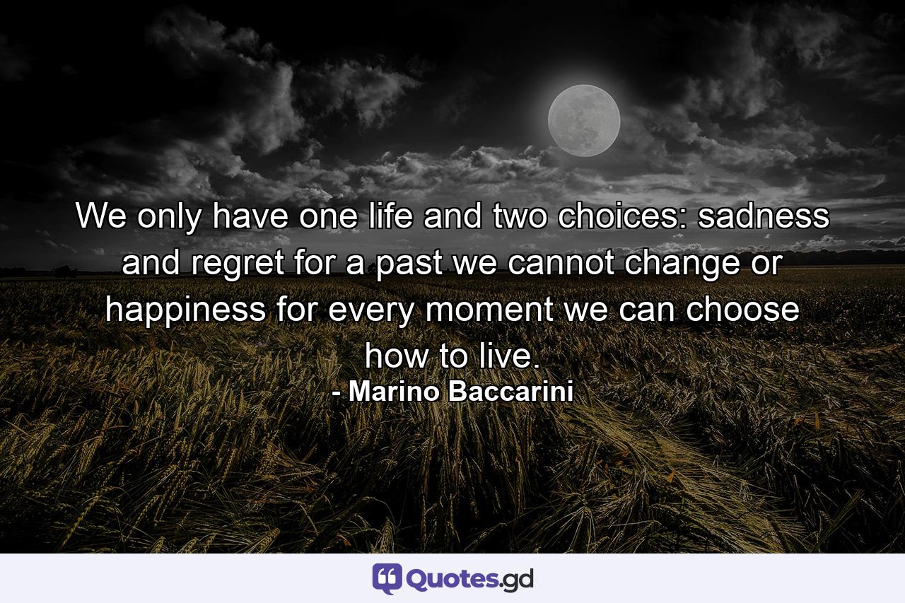 We only have one life and two choices: sadness and regret for a past we cannot change or happiness for every moment we can choose how to live. - Quote by Marino Baccarini