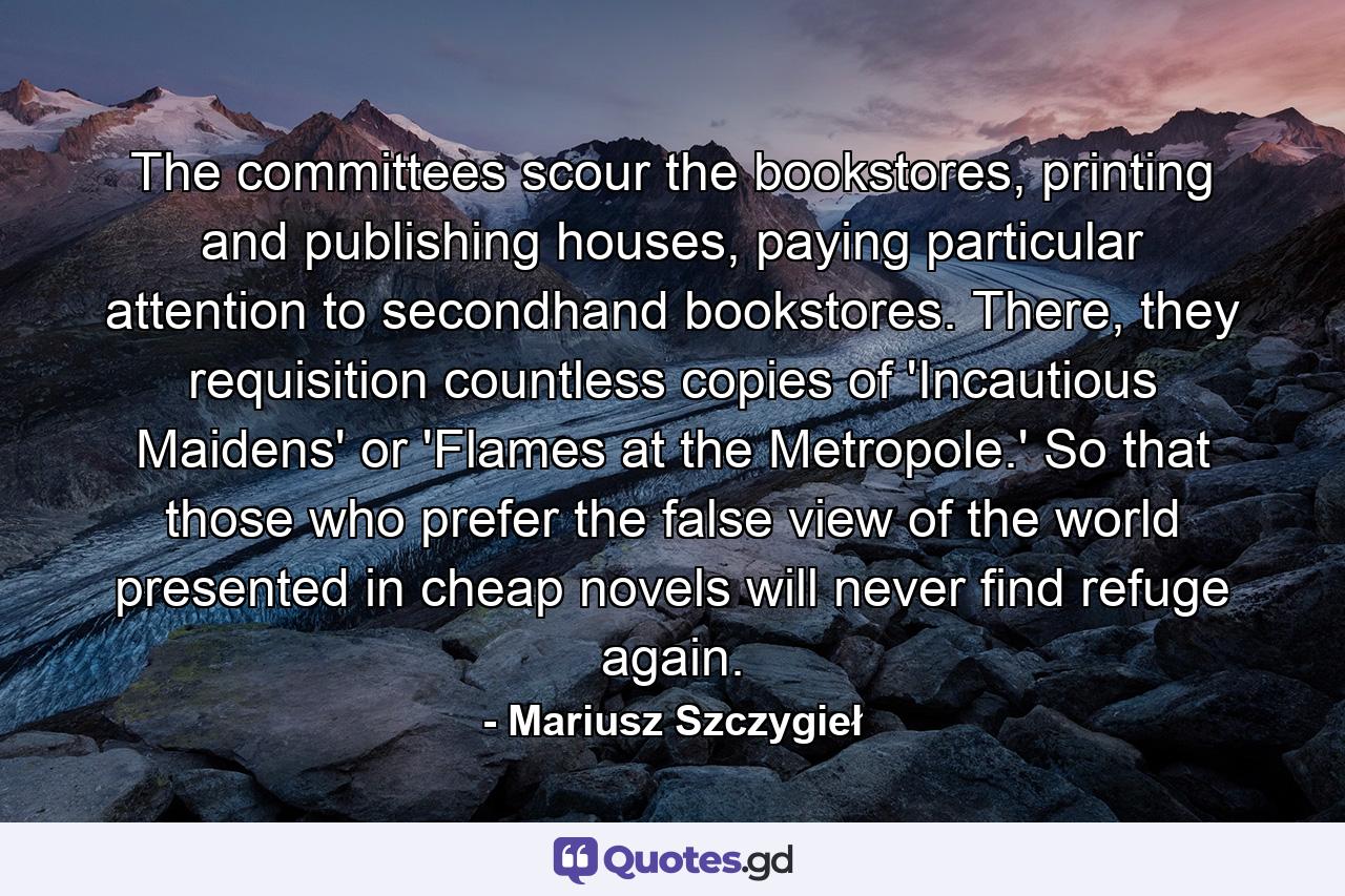 The committees scour the bookstores, printing and publishing houses, paying particular attention to secondhand bookstores. There, they requisition countless copies of 'Incautious Maidens' or 'Flames at the Metropole.' So that those who prefer the false view of the world presented in cheap novels will never find refuge again. - Quote by Mariusz Szczygieł