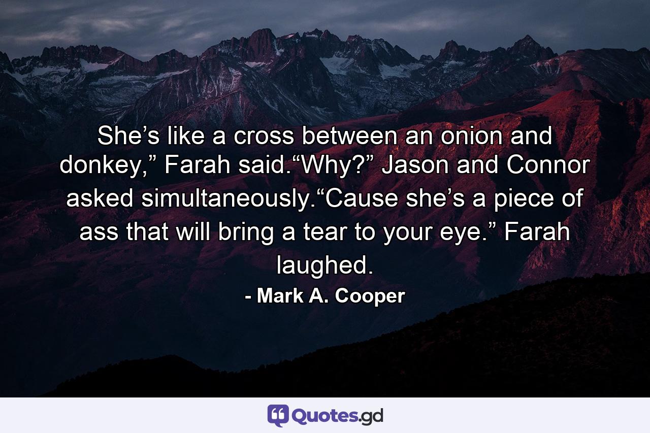 She’s like a cross between an onion and donkey,” Farah said.“Why?” Jason and Connor asked simultaneously.“Cause she’s a piece of ass that will bring a tear to your eye.” Farah laughed. - Quote by Mark A. Cooper