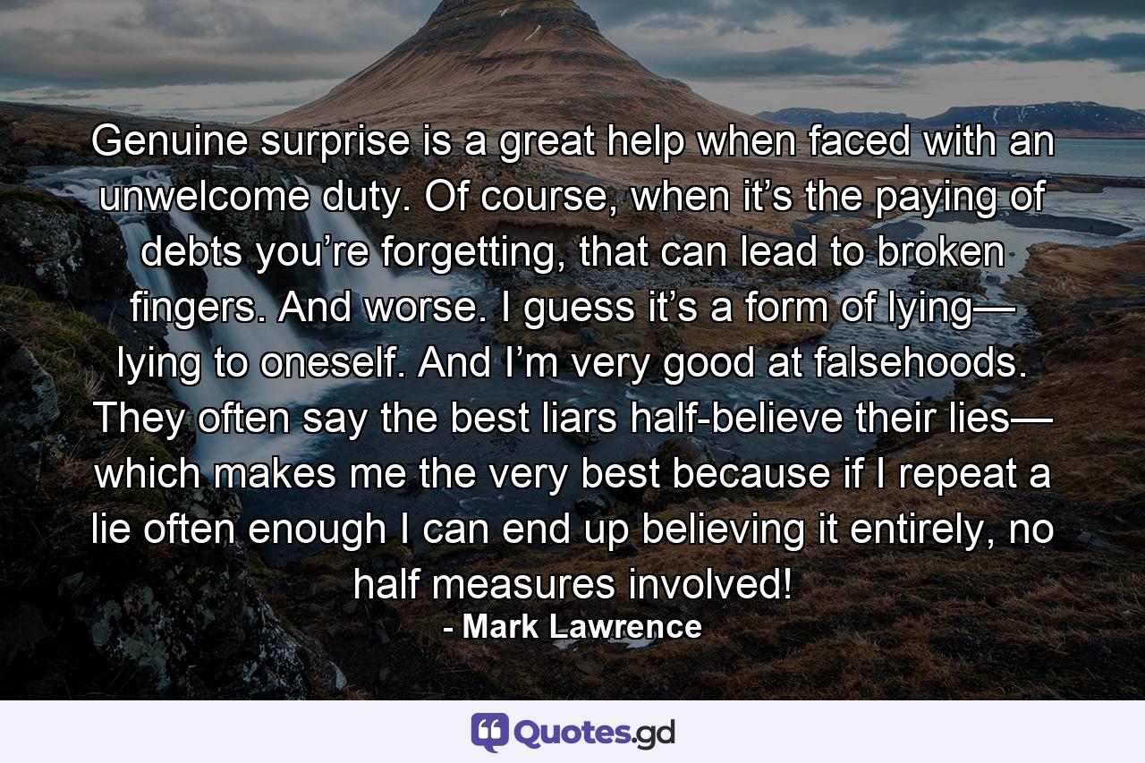 Genuine surprise is a great help when faced with an unwelcome duty. Of course, when it’s the paying of debts you’re forgetting, that can lead to broken fingers. And worse. I guess it’s a form of lying— lying to oneself. And I’m very good at falsehoods. They often say the best liars half-believe their lies— which makes me the very best because if I repeat a lie often enough I can end up believing it entirely, no half measures involved! - Quote by Mark Lawrence