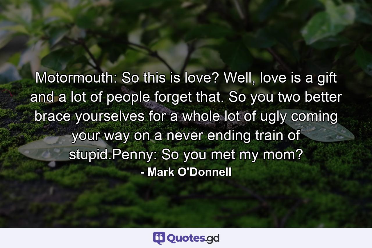 Motormouth: So this is love? Well, love is a gift and a lot of people forget that. So you two better brace yourselves for a whole lot of ugly coming your way on a never ending train of stupid.Penny: So you met my mom? - Quote by Mark O'Donnell