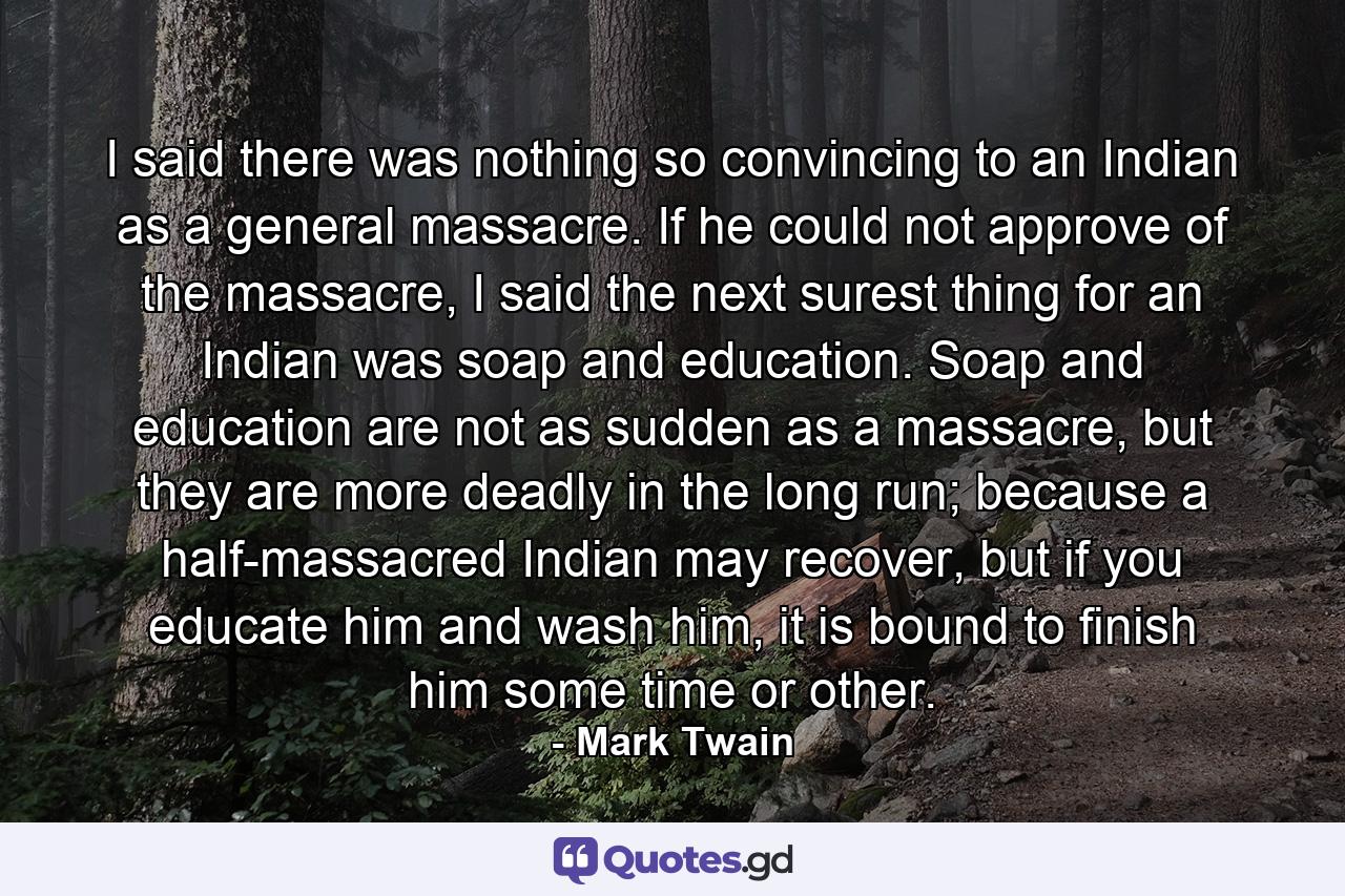 I said there was nothing so convincing to an Indian as a general massacre. If he could not approve of the massacre, I said the next surest thing for an Indian was soap and education. Soap and education are not as sudden as a massacre, but they are more deadly in the long run; because a half-massacred Indian may recover, but if you educate him and wash him, it is bound to finish him some time or other. - Quote by Mark Twain