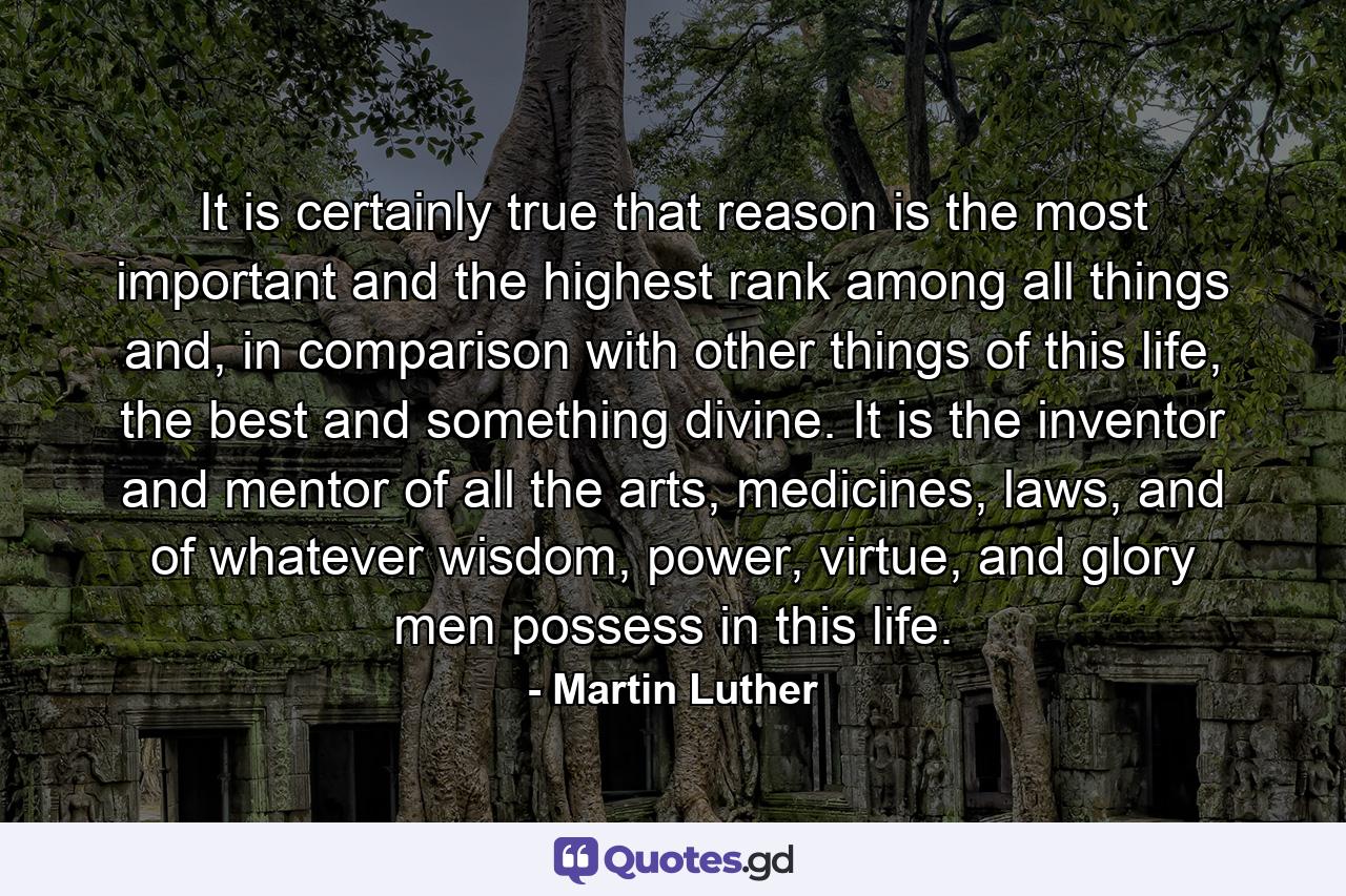 It is certainly true that reason is the most important and the highest rank among all things and, in comparison with other things of this life, the best and something divine. It is the inventor and mentor of all the arts, medicines, laws, and of whatever wisdom, power, virtue, and glory men possess in this life. - Quote by Martin Luther