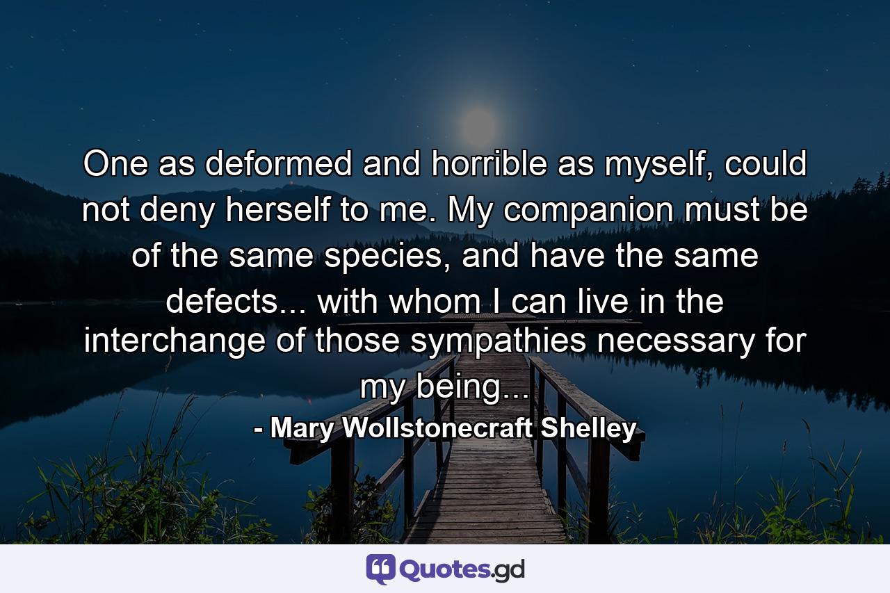 One as deformed and horrible as myself, could not deny herself to me. My companion must be of the same species, and have the same defects... with whom I can live in the interchange of those sympathies necessary for my being... - Quote by Mary Wollstonecraft Shelley