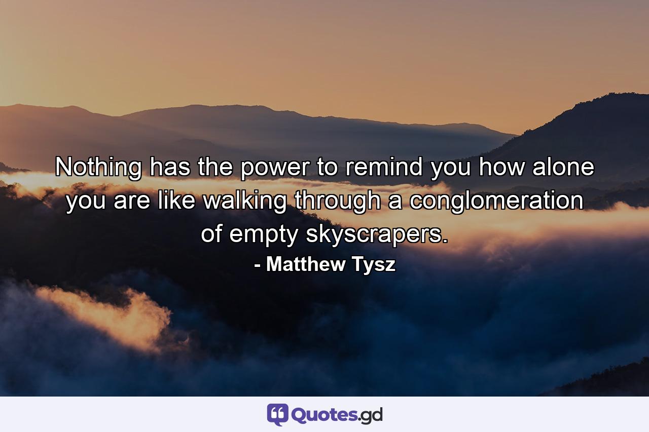 Nothing has the power to remind you how alone you are like walking through a conglomeration of empty skyscrapers. - Quote by Matthew Tysz