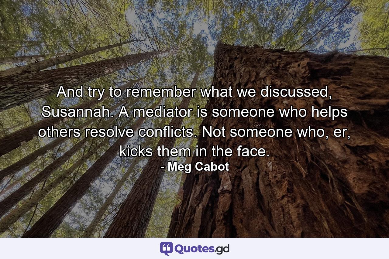 And try to remember what we discussed, Susannah. A mediator is someone who helps others resolve conflicts. Not someone who, er, kicks them in the face. - Quote by Meg Cabot