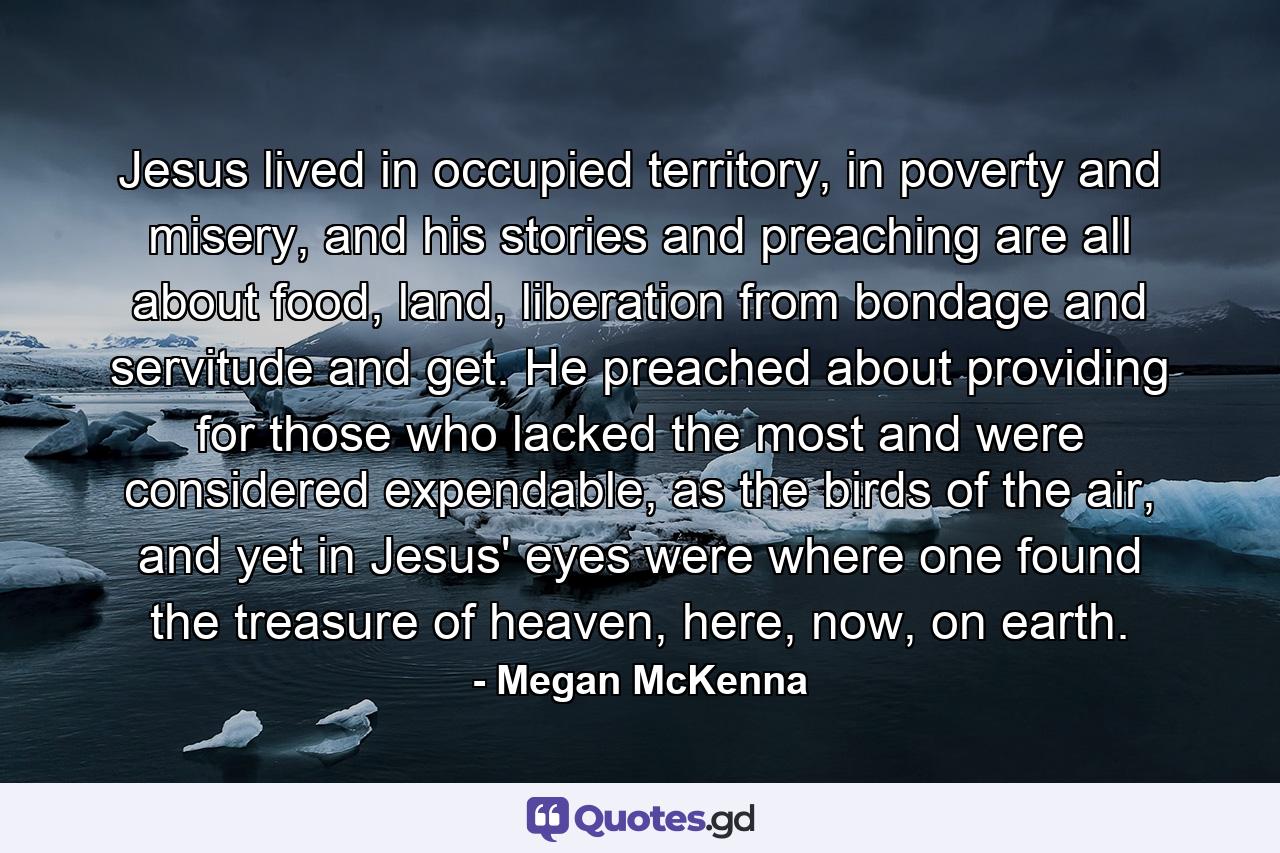 Jesus lived in occupied territory, in poverty and misery, and his stories and preaching are all about food, land, liberation from bondage and servitude and get. He preached about providing for those who lacked the most and were considered expendable, as the birds of the air, and yet in Jesus' eyes were where one found the treasure of heaven, here, now, on earth. - Quote by Megan McKenna