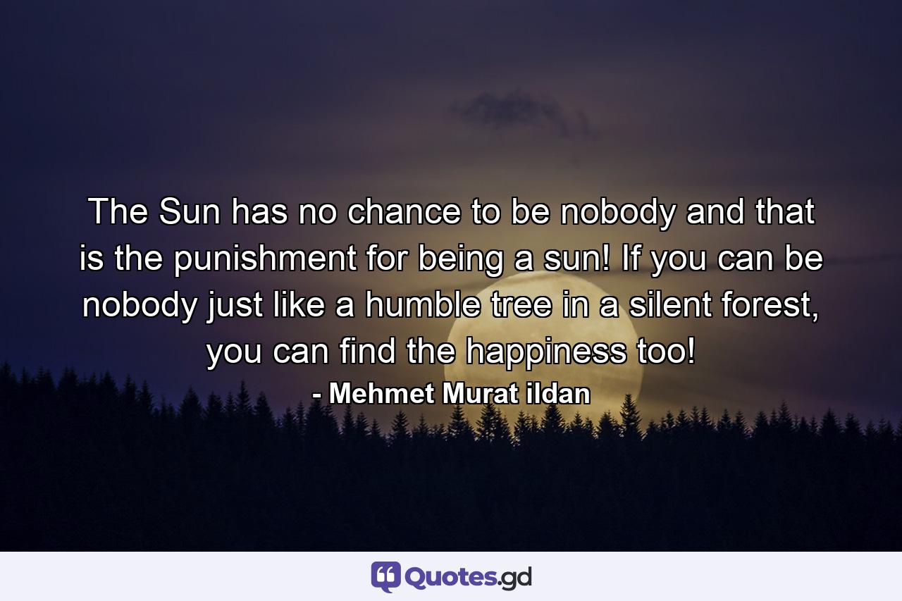 The Sun has no chance to be nobody and that is the punishment for being a sun! If you can be nobody just like a humble tree in a silent forest, you can find the happiness too! - Quote by Mehmet Murat ildan