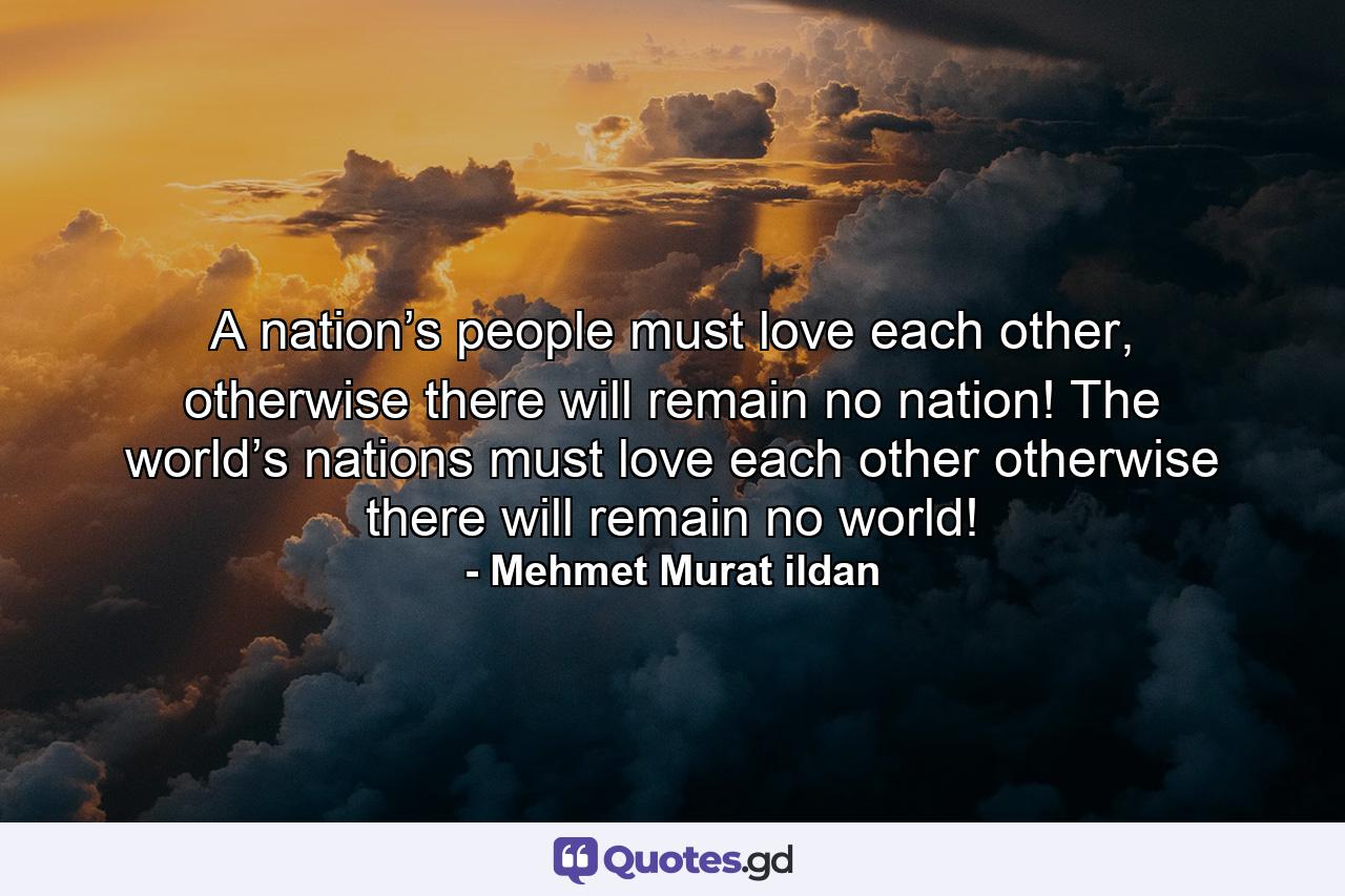 A nation’s people must love each other, otherwise there will remain no nation! The world’s nations must love each other otherwise there will remain no world! - Quote by Mehmet Murat ildan