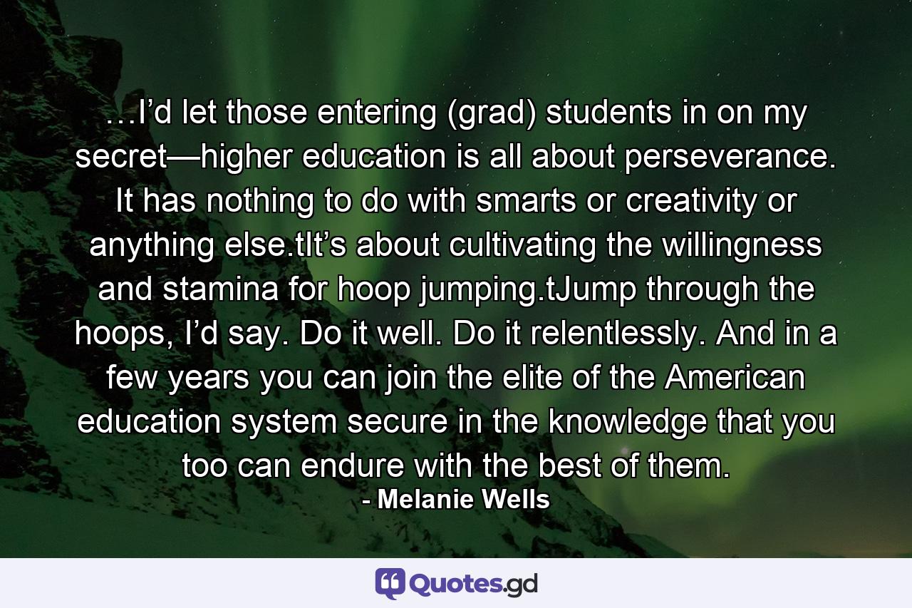 …I’d let those entering (grad) students in on my secret—higher education is all about perseverance. It has nothing to do with smarts or creativity or anything else.tIt’s about cultivating the willingness and stamina for hoop jumping.tJump through the hoops, I’d say. Do it well. Do it relentlessly. And in a few years you can join the elite of the American education system secure in the knowledge that you too can endure with the best of them. - Quote by Melanie Wells