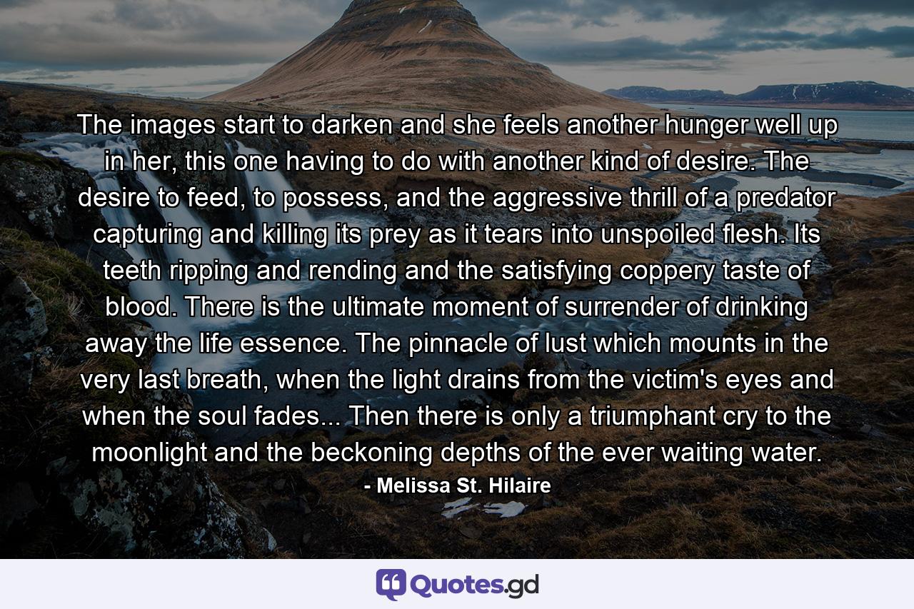 The images start to darken and she feels another hunger well up in her, this one having to do with another kind of desire. The desire to feed, to possess, and the aggressive thrill of a predator capturing and killing its prey as it tears into unspoiled flesh. Its teeth ripping and rending and the satisfying coppery taste of blood. There is the ultimate moment of surrender of drinking away the life essence. The pinnacle of lust which mounts in the very last breath, when the light drains from the victim's eyes and when the soul fades... Then there is only a triumphant cry to the moonlight and the beckoning depths of the ever waiting water. - Quote by Melissa St. Hilaire