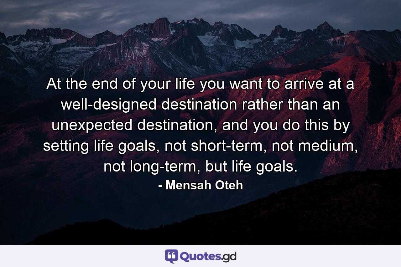 At the end of your life you want to arrive at a well-designed destination rather than an unexpected destination, and you do this by setting life goals, not short-term, not medium, not long-term, but life goals. - Quote by Mensah Oteh